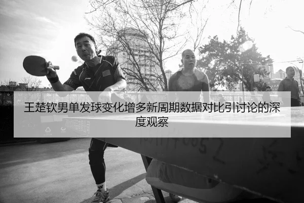 王楚钦男单发球变化增多新周期数据对比引讨论的深度观察 | QiusuSports